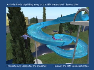 Karinda Rhode slipsliding away on the IBM waterslide in Second Life!  Thanks to Ace Carson for the snapshot!  Taken at the IBM Business Center.  