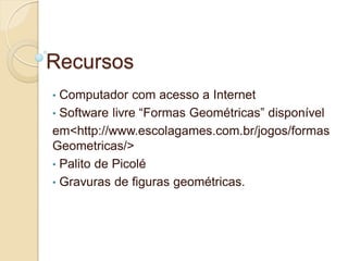 Recursos
• Computador com acesso a Internet
• Software livre “Formas Geométricas” disponível
em<http://www.escolagames.com.br/jogos/formas
Geometricas/>
• Palito de Picolé
• Gravuras de figuras geométricas.
 
