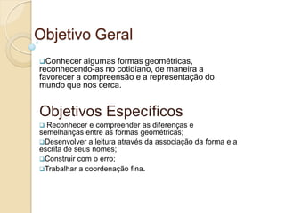 Objetivo Geral
Conhecer algumas  formas geométricas,
reconhecendo-as no cotidiano, de maneira a
favorecer a compreensão e a representação do
mundo que nos cerca.


Objetivos Específicos
 Reconhecer e compreender as diferenças e
semelhanças entre as formas geométricas;
Desenvolver a leitura através da associação da forma e a
escrita de seus nomes;
Construir com o erro;
Trabalhar a coordenação fina.
 