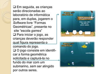  Em seguida, as crianças
serão direcionadas ao
laboratório de informática
para, em duplas, jogarem o
Software livre “Formas
Geométricas”, presente no
 site “escola games”
 Para iniciar o jogo, as
crianças deverão responder
qual figura representa o
comando do jogo.
 O jogo consiste em identifi-
car a forma geométrica
solicitada e capturá-la no
fundo do mar com um
submarino, sem ser atingido
por outros seres.
 