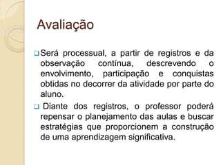 Avaliação

 Será processual, a partir de registros e da
 observação    contínua,     descrevendo     o
 envolvimento, participação e conquistas
 obtidas no decorrer da atividade por parte do
 aluno.
 Diante dos registros, o professor poderá
 repensar o planejamento das aulas e buscar
 estratégias que proporcionem a construção
 de uma aprendizagem significativa.
 