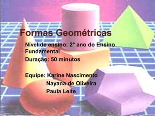 Formas Geométricas
 Nível de ensino: 2° ano do Ensino
 Fundamental
 Duração: 50 minutos

 Equipe: Karine Nascimento
        Nayana de Oliveira
        Paula Leite
 