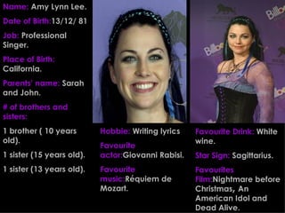 Name:   Amy Lynn Lee. Date of Birth: 13/12/ 81 Job:   Professional Singer. Place of Birth:   California. Parents’ name:   Sarah and John. # of brothers and sisters: 1 brother ( 10 years old). 1 sister (15 years old). 1 sister (13 years old). Favourite Drink:   White wine. Star Sign:   Sagittarius. Favourites Film: Nightmare before Christmas ,  An American Idol and Dead Alive. Hobbie:   Writing lyrics Favourite actor: Giovanni Rabisi. Favourite music: Réquiem de Mozart. 