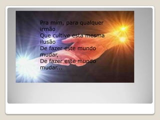 Pra mim, para qualquer irmão Que cultive esta mesma ilusão De fazer este mundo mudar,De fazer este mundo mudar...