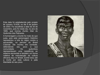 Esta data foi estabelecida pelo projeto
lei número 10.639, no dia 9 de janeiro
de 2003. Foi escolhida a data de 20 de
novembro, pois foi neste dia, no ano de
1695, que morreu Zumbi, líder do
Quilombo dos Palmares.
A homenagem a Zumbi foi mais do que
justa, pois este personagem histórico
representou a luta do negro contra a
escravidão, no período do Brasil
Colonial. Ele morreu em combate,
defendendo     seu     povo     e   sua
comunidade.        Os         quilombos
representavam uma resistência ao
sistema escravista e também um forma
coletiva de manutenção da cultura
africana aqui no Brasil. Zumbi lutou até
a morte por esta cultura e pela
liberdade do seu povo.
 