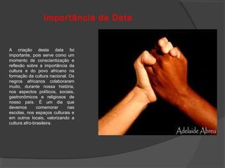 Impor tância da Data


A criação desta data foi
importante, pois serve como um
momento de conscientização e
reflexão sobre a importância da
cultura e do povo africano na
formação da cultura nacional. Os
negros africanos colaboraram
muito, durante nossa história,
nos aspectos políticos, sociais,
gastronômicos e religiosos de
nosso país. É um dia que
devemos        comemorar     nas
escolas, nos espaços culturais e
em outros locais, valorizando a
cultura afro-brasileira.
 