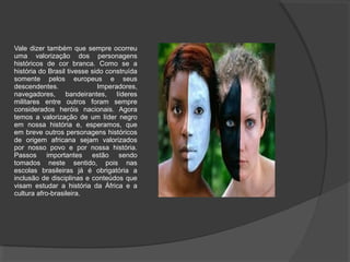 Vale dizer também que sempre ocorreu
uma valorização dos personagens
históricos de cor branca. Como se a
história do Brasil tivesse sido construída
somente pelos europeus e seus
descendentes.                Imperadores,
navegadores, bandeirantes, líderes
militares entre outros foram sempre
considerados heróis nacionais. Agora
temos a valorização de um líder negro
em nossa história e, esperamos, que
em breve outros personagens históricos
de origem africana sejam valorizados
por nosso povo e por nossa história.
Passos importantes estão sendo
tomados neste sentido, pois nas
escolas brasileiras já é obrigatória a
inclusão de disciplinas e conteúdos que
visam estudar a história da África e a
cultura afro-brasileira.
 