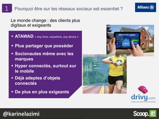 2
Le monde change : des clients plus
digitaux et exigeants
 ATAWAD « Any time, anywhere, any device »
 Plus partager que posséder
 Socionautes même avec les
marques
 Hyper connectés, surtout sur
le mobile
 Déjà adeptes d’objets
connectés
 De plus en plus exigeants
1 Pourquoi être sur les réseaux sociaux est essentiel ?
@karinelazimi
 