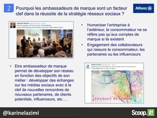 • Humaniser l’entreprise à
l’extérieur, le consommateur ne se
réfère pas qu’aux comptes de
marque si ils existent
• Engagement des collaborateurs
qui rassure le consommateur, les
partenaires ou les influenceurs
2 Pourquoi les ambassadeurs de marque sont un facteur
clef dans la réussite de la stratégie réseaux sociaux ?
• Etre ambassadeur de marque
permet de développer son réseau
en fonction des objectifs de son
métier : développer des échanges
sur les médias sociaux avec à la
clef de nouvelles rencontres de
nouveaux partenaires, de clients
potentiels, influenceurs, etc….
@karinelazimi
 