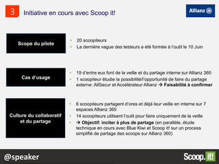 20 scoopiteurs
 La dernière vague des testeurs a été formée à l’outil le 10 Juin
Initiative en cours avec Scoop it!3
Scope du pilote
Cas d’usage
Culture du collaboratif
et du partage
 19 d’entre eux font de la veille et du partage interne sur Allianz 360
 1 scoopiteur étudie la possibilité/l’opportunité de faire du partage
externe: AllSecur et Accélérateur Allianz  Faisabilité à confirmer
 6 scoopiteurs partagent d’ores et déjà leur veille en interne sur 7
espaces Allianz 360
 14 scoopiteurs utilisent l’outil pour faire uniquement de la veille
  Objectif: inciter à plus de partage (en parallèle, étude
technique en cours avec Blue Kiwi et Scoop it! sur un process
simplifié de partage des scoops sur Allianz 360)
@speaker
 