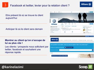 Etre présent là où se trouve le client
aujourd’hui
Anticiper là où le client sera demain
Montrer au client qu’on s’occupe de
lui au plus vite !
Les clients / prospects nous sollicitent par
twitter, facebook et souhaitent une
réponse rapide.
Facebook et twitter, levier pour la relation client ?3
@karinelazimi
 
