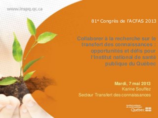 81e Congrès de l’ACFAS 2013

Collaborer à la recherche sur le
transfert des connaissances :
opportunités et défis pour
l’Institut national de santé
publique du Québec

Mardi, 7 mai 2013
Karine Souffez
Secteur Transfert des connaissances

 