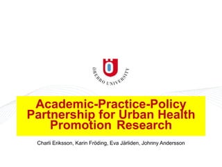 Academic-Practice-Policy
Partnership for Urban Health
Promotion Research
Charli Eriksson, Karin Fröding, Eva Järliden, Johnny Andersson
 