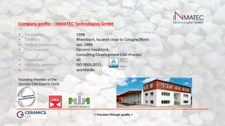 > Precision through quality <
Company	proﬁle	–	INMATEC	Technologies	GmbH	
	
•  Founda(on 	 	1998	
•  Loca(on 	Rheinbach,	located	close	to	Cologne/Bonn	
•  Start	of	produc(on: 	 	Jan.	1999	
•  Core	business: 	 	Ceramic	Feedstock,		
																																															 	 	Consul(ng/Development	CIM-Process	
•  Employees 	 	60	
•  Annually	cer(ﬁed: 	 	ISO	9001:2015	
•  Client	base: 	 	worldwide	
Founding	Member	of	the		
German	CIM-Experts	Circle	
	
 