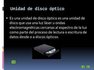 Unidad de disco óptico
 Es una unidad de disco óptico es una unidad de

disco que usa una luz láser u ondas
electromagnéticas cercanas al espectro de la luz
como parte del proceso de lectura o escritura de
datos desde o a discos ópticos.

 