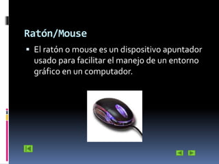 Ratón/Mouse
 El ratón o mouse es un dispositivo apuntador

usado para facilitar el manejo de un entorno
gráfico en un computador.

 