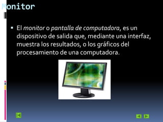 Monitor
 El monitor o pantalla de computadora, es un

dispositivo de salida que, mediante una interfaz,
muestra los resultados, o los gráficos del
procesamiento de una computadora.

 