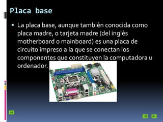 Placa base
 La placa base, aunque también conocida como

placa madre, o tarjeta madre (del inglés
motherboard o mainboard) es una placa de
circuito impreso a la que se conectan los
componentes que constituyen la computadora u
ordenador.

 