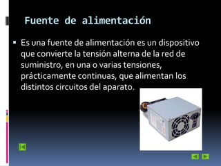 Fuente de alimentación
 Es una fuente de alimentación es un dispositivo

que convierte la tensión alterna de la red de
suministro, en una o varias tensiones,
prácticamente continuas, que alimentan los
distintos circuitos del aparato.

 