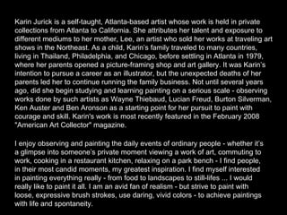 Karin Jurick is a self-taught, Atlanta-based artist whose work is held in private collections from Atlanta to California. She attributes her talent and exposure to different mediums to her mother, Lee, an artist who sold her works at traveling art shows in the Northeast. As a child, Karin’s family traveled to many countries, living in Thailand, Philadelphia, and Chicago, before settling in Atlanta in 1979, where her parents opened a picture-framing shop and art gallery. It was Karin’s intention to pursue a career as an illustrator, but the unexpected deaths of her parents led her to continue running the family business. Not until several years ago, did she begin studying and learning painting on a serious scale - observing works done by such artists as Wayne Thiebaud, Lucian Freud, Burton Silverman, Ken Auster and Ben Aronson as a starting point for her pursuit to paint with courage and skill. Karin's work is most recently featured in the February 2008 "American Art Collector" magazine.  I enjoy observing and painting the daily events of ordinary people - whether it’s a glimpse into someone’s private moment viewing a work of art, commuting to work, cooking in a restaurant kitchen, relaxing on a park bench - I find people, in their most candid moments, my greatest inspiration. I find myself interested in painting everything really - from food to landscapes to still-lifes ... I would really like to paint it all. I am an avid fan of realism - but strive to paint with loose, expressive brush strokes, use daring, vivid colors - to achieve paintings with life and spontaneity.  