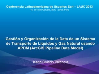 Conferencia Latinoamericana de Usuarios Esri – LAUC 2013
16 al 18 de Octubre, 2013 | Lima, Perú

Gestión y Organización de la Data de un Sistema
de Transporte de Líquidos y Gas Natural usando
APDM (ArcGIS Pipeline Data Model)

Karin Oviedo Valencia
Esri LAUC13

 