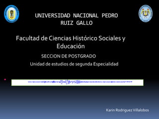 UNIVERSIDAD NACIONAL PEDRO
RUIZ GALLO

Facultad de Ciencias Histórico Sociales y
Educación
SECCION DE POSTGRADO
Unidad de estudios de segunda Especialidad

Karin Rodriguez Villalobos

 