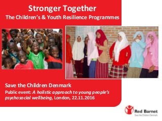 Stronger Together
The Children’s & Youth Resilience Programmes
Save the Children Denmark
Public event: A holistic approach to young people’s
psychosocial wellbeing, London, 22.11.2016
 