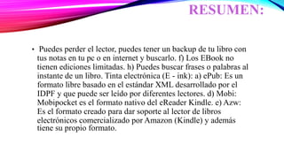 RESUMEN:
• Puedes perder el lector, puedes tener un backup de tu libro con
tus notas en tu pc o en internet y buscarlo. f) Los EBook no
tienen ediciones limitadas. h) Puedes buscar frases o palabras al
instante de un libro. Tinta electrónica (E - ink): a) ePub: Es un
formato libre basado en el estándar XML desarrollado por el
IDPF y que puede ser leído por diferentes lectores. d) Mobi:
Mobipocket es el formato nativo del eReader Kindle. e) Azw:
Es el formato creado para dar soporte al lector de libros
electrónicos comercializado por Amazon (Kindle) y además
tiene su propio formato.
 