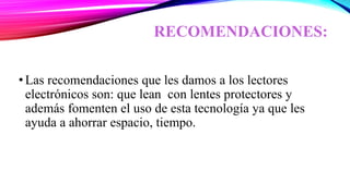 RECOMENDACIONES:
•Las recomendaciones que les damos a los lectores
electrónicos son: que lean con lentes protectores y
además fomenten el uso de esta tecnología ya que les
ayuda a ahorrar espacio, tiempo.
 