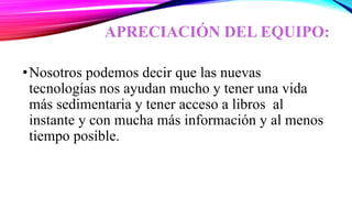 APRECIACIÓN DEL EQUIPO:
•Nosotros podemos decir que las nuevas
tecnologías nos ayudan mucho y tener una vida
más sedimentaria y tener acceso a libros al
instante y con mucha más información y al menos
tiempo posible.
 
