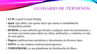 GLOSARIO DE TÉRMINOS:
• LCD: Liquid Crystal Display
• Ipad: tipo tablet, esto quiere decir que asume la modalidad de
computadora portáti.
• BUBOK: es una editorial que brinda a cualquier autor las herramientas y
servicios necesarios para editar sus obras, publicarlas y venderlas en más
de siete países.
• Papyre: publicaciones periódicas y documentos de diversos tipos.
• SONY: es una empresa multinacional japonesa.
• TODOEBOOK: es una plataforma de distribución de libros.
 