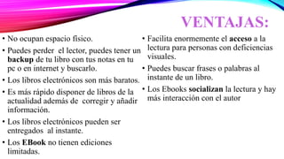 VENTAJAS:
• No ocupan espacio físico.
• Puedes perder el lector, puedes tener un
backup de tu libro con tus notas en tu
pc o en internet y buscarlo.
• Los libros electrónicos son más baratos.
• Es más rápido disponer de libros de la
actualidad además de corregir y añadir
información.
• Los libros electrónicos pueden ser
entregados al instante.
• Los EBook no tienen ediciones
limitadas.
• Facilita enormemente el acceso a la
lectura para personas con deficiencias
visuales.
• Puedes buscar frases o palabras al
instante de un libro.
• Los Ebooks socializan la lectura y hay
más interacción con el autor
 