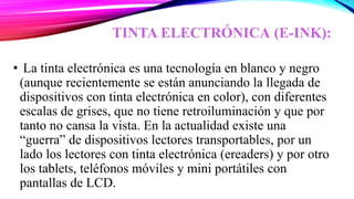 TINTA ELECTRÓNICA (E-INK):
• La tinta electrónica es una tecnología en blanco y negro
(aunque recientemente se están anunciando la llegada de
dispositivos con tinta electrónica en color), con diferentes
escalas de grises, que no tiene retroiluminación y que por
tanto no cansa la vista. En la actualidad existe una
“guerra” de dispositivos lectores transportables, por un
lado los lectores con tinta electrónica (ereaders) y por otro
los tablets, teléfonos móviles y mini portátiles con
pantallas de LCD.
 