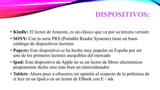 DISPOSITIVOS:
• Kindle: El lector de Amazon, es un clásico que va por su tercera versión
• SONY: Con la serie PRS (Portable Reader Systems) tiene un buen
catálogo de dispositivos lectores
• Papyre: Este dispositivo se ha hecho muy popular en España por ser
uno de los primeros lectores asequibles del mercado
• Ipad: Este dispositivo de Apple no es un lector de libros electrónicos
propiamente dicho sino más bien un miniordenador
• Tablets: Ahora paso a ofreceros mi opinión al respecto de la polémica de
si leer en un Ipad o en un lector de EBook con E - ink
 