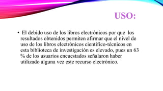 USO:
• El debido uso de los libros electrónicos por que los
resultados obtenidos permiten afirmar que el nivel de
uso de los libros electrónicos científico-técnicos en
esta biblioteca de investigación es elevado, pues un 63
% de los usuarios encuestados señalaron haber
utilizado alguna vez este recurso electrónico.
 