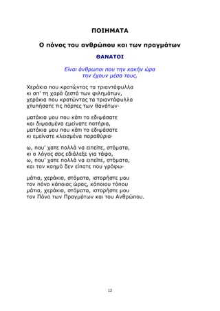 ΠΟΙΗΜΑΤΑ 
Ο πόνος του ανθρώπου και των πραγμάτων 
ΘΑΝΑΤΟΙ 
Είναι άνθρωποι που την κακήν ώρα 
την έχουν μέσα τους. 
Χεράκια που κρατώντας τα τριαντάφυλλα 
κι απ' τη χαρά ζεστά των φιλημάτων, 
χεράκια που κρατώντας τα τριαντάφυλλα 
χτυπήσατε τις πόρτες των θανάτων· 
ματάκια μου που κάτι το εδιψάσατε 
και διψασμένα εμείνατε ποτήρια, 
ματάκια μου που κάτι το εδιψάσατε 
κι εμείνατε κλεισμένα παραθύρια· 
ω, που' χατε πολλά να ειπείτε, στόματα, 
κι ο λόγος σας εδιάλεξε για τάφο, 
ω, που' χατε πολλά να ειπείτε, στόματα, 
και τον καημό δεν είπατε που γράφω· 
μάτια, χεράκια, στόματα, ιστορήστε μου 
τον πόνο κάποιας ώρας, κάποιου τόπου 
μάτια, χεράκια, στόματα, ιστορήστε μου 
τον Πόνο των Πραγμάτων και του Ανθρώπου. 
12 
 