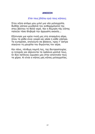 ΑΝΟΙΞΗ 
Ετσι τους βλέπω εγώ τους κήπους. 
Στον κήπο απόψε μου μιλεί μια νέα μελαγχολία. 
Βυθίζει κάποια μυγδαλιά τον ανθοχαμόγελό της 
στου βάλτου το θολό νερό. Και η θύμηση τής νιότης 
παλεύει τόσο θλιβερά την άρρωστη ακακία... 
Εξύπνησε μια κρύα πνοή μες στη σπασμένη σέρα, 
όπου τα ρόδα είναι νεκρά και κάσα η κάθε γάστρα. 
Το κυπαρίσσι, ατελείωτο σα βάσανο, προς τ' άστρα 
σηκώνει τη μαυρίλα του διψώντας τον αέρα. 
Και πάνε, πένθιμη πομπή λες, της δεντροστοιχίας 
οι πιπεριές και σέρνονται τα πράσινα μαλλιά τους. 
Οι δύο λατάνιες ύψωσαν μες στην απελπισία τους 
τα χέρια. Κι είναι ο κήπος μας κήπος μελαγχολίας. 
17 
 