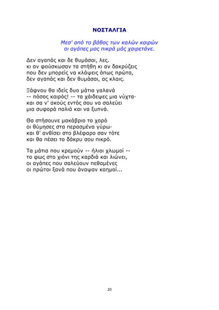 ΝΟΣΤΑΛΓΙΑ 
Μεσ' από το βάθος των καλών καιρών 
οι αγάπες μας πικρά μάς χαιρετάνε. 
Δεν αγαπάς και δε θυμάσαι, λες. 
κι αν φούσκωσαν τα στήθη κι αν δακρύζεις 
που δεν μπορείς να κλάψεις όπως πρώτα, 
δεν αγαπάς και δεν θυμάσαι, ας κλαις. 
Ξάφνου θα ιδείς δυο μάτια γαλανά 
-- πόσος καιρός! -- τα χάιδεψες μια νύχτα· 
και σα ν' ακούς εντός σου να σαλεύει 
μια συφορά παλιά και να ξυπνά. 
Θα στήσουνε μακάβριο το χορό 
οι θύμησες στα περασμένα γύρω· 
και θ' ανθίσει στο βλέφαρο σαν τότε 
και θα πέσει το δάκρυ σου πικρό. 
Τα μάτια που κρεμούν -- ήλιοι χλωμοί -- 
το φως στο χιόνι της καρδιά και λιώνει, 
οι αγάπες που σαλεύουν πεθαμένες 
οι πρώτοι ξανά που άναψαν καημοί... 
20 
 