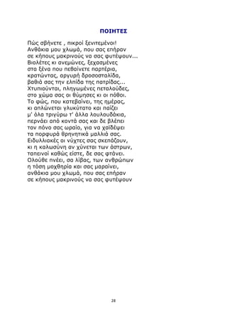 ΠΟΙΗΤΕΣ 
Πώς σβήνετε , πικροί ξενιτεμένοι! 
Ανθάκια μου χλωμά, που σας επήραν 
σε κήπους μακρινούς να σας φυτέψουν... 
Βιολέτες κι ανεμώνες, ξεχασμένες 
στα ξένα που πεθαίνετε παρτέρια, 
κρατώντας, αργυρή δροσοσταλίδα, 
βαθιά σας την ελπίδα της πατρίδας... 
Χτυπιούνται, πληγωμένες πεταλούδες, 
στο χώμα σας οι θύμησες κι οι πόθοι. 
Το φώς, που κατεβαίνει, της ημέρας, 
κι απλώνεται γλυκύτατο και παίζει 
μ' όλα τριγύρω τ' άλλα λουλουδάκια, 
περνάει από κοντά σας και δε βλέπει 
τον πόνο σας ωραίο, για να χαϊδέψει 
τα πορφυρά θρηνητικά μαλλιά σας. 
Ειδυλλιακές οι νύχτες σας σκεπάζουν, 
κι η καλωσύνη αν χύνεται των άστρων, 
ταπεινοί καθώς είστε, δε σας φτάνει. 
Ολούθε πνέει, σα λίβας, των ανθρώπων 
η τόση μοχθηρία και σας μαραίνει, 
ανθάκια μου χλωμά, που σας επήραν 
σε κήπους μακρινούς να σας φυτέψουν 
28 
 