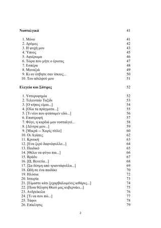 Νοσταλγικά 41 
1. Μόνο 41 
2. Δρόμος 42 
3. Η ψυχή μου 43 
4. Ύπνος 45 
5. Αφιέρωμα 46 
6. Τώρα που μήτε ο έρωτας 47 
7. Εσπέρα 48 
8. Μοναξιά 49 
9. Κι αν έσβησε σαν ίσκιος... 50 
10. Του αδελφού μου 51 
Ελεγεία και Σάτιρες 52 
1. Υστεροφημία 52 
2. Τελευταίο Ταξίδι 53 
3. [Ο κήπος είμαι...] 54 
4. [Ολα τα πράγματα...] 55 
5. [Τι νέοι που φτάσαμεν εδώ...] 56 
6. Επιστροφή 57 
7. Φύγε, η καρδιά μου νοσταλγεί... 58 
8. [Δέντρα μου...] 59 
9. [Μικρά -- Χωρίς τίτλο] 60 
10. Οι Αγάπες 62 
11. Κριτική 63 
12. [Ενα ξερό δαφνόφυλλο...] 64 
13. Παιδικό 65 
14. [Θέλω να φύγω πια...] 66 
15. Βράδυ 67 
16. [Ω, Βενετία...] 68 
17. [Σα δέσμη από τριαντάφυλλα...] 69 
18. Ωδή σε ένα παιδάκι 70 
19. Ηλύσια 72 
20. Ιστορία 73 
21. [Είμαστε κάτι ξεχαρβαλωμένες κιθάρες...] 74 
22. [Ποια θέληση Θεού μας κυβερνάει...] 75 
23. Ανδρείκελα 76 
24. [Τι να σου πώ...] 77 
25. Τάφοι 78 
26. Επίκλησις 79 
2 
 