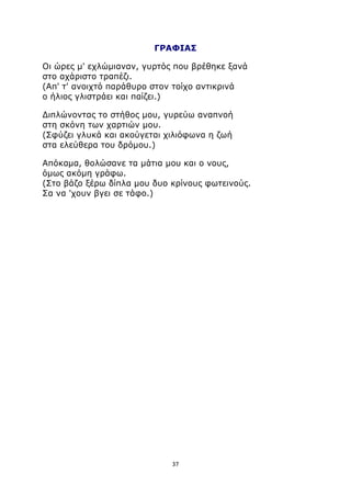 ΓΡΑΦΙΑΣ 
Οι ώρες μ' εχλώμιαναν, γυρτός που βρέθηκε ξανά 
στο αχάριστο τραπέζι. 
(Απ' τ' ανοιχτό παράθυρο στον τοίχο αντικρινά 
ο ήλιος γλιστράει και παίζει.) 
Διπλώνοντας το στήθος μου, γυρεύω αναπνοή 
στη σκόνη των χαρτιών μου. 
(Σφύζει γλυκά και ακούγεται χιλιόφωνα η ζωή 
στα ελεύθερα του δρόμου.) 
Απόκαμα, θολώσανε τα μάτια μου και ο νους, 
όμως ακόμη γράφω. 
(Στο βάζο ξέρω δίπλα μου δυο κρίνους φωτεινούς. 
Σα να 'χουν βγει σε τάφο.) 
37 
 