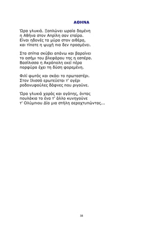 ΑΘΗΝΑ 
Ώρα γλυκιά. Ξαπλώνει ωραία δομένη 
η Αθήνα στον Απρίλη σαν εταίρα. 
Είναι ηδονές τα μύρα στον αιθέρα, 
και τίποτε η ψυχή πια δεν προσμένει. 
Στα σπίτια σκύβει απάνω και βαραίνει 
το ασήμι του βλεφάρου της η εσπέρα. 
Βασίλισσα η Ακρόπολη εκεί πέρα 
πορφύρα έχει τη δύση φορεμένη. 
Φιλί φωτός και σκάει το πρωταστέρι. 
Στον Ιλισσό ερωτεύεται τ' αγέρι 
ροδονυφούλες δάφνες που ριγούνε. 
Ώρα γλυκιά χαράς και αγάπης, όντας 
πουλάκια το ένα τ' άλλο κυνηγούνε 
τ' Ολύμπιου Δία μια στήλη αεροχτυπώντας... 
38 
 