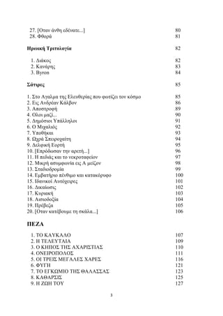 27. [Οταν άνθη εδένατε...] 80 
28. Φθορά 81 
Ηρωική Τριτολογία 82 
1. Διάκος 82 
2. Κανάρης 83 
3. Byron 84 
Σάτιρες 85 
1. Στο Αγαλμα της Ελευθερίας που φωτίζει τον κόσμο 85 
2. Εις Ανδρέαν Κάλβον 86 
3. Αποστροφή 89 
4. Oλοι μαζί... 90 
5. Δημόσιοι Υπάλληλοι 91 
6. Ο Μιχαλιός 92 
7. Υποθήκαι 93 
8. Ωχρά Σπειροχαίτη 94 
9. Δελφική Εορτή 95 
10. [Επρόδωσαν την αρετή...] 96 
11. Η πεδιάς και το νεκροταφείον 97 
12. Μικρή ασυμφωνία εις Α μείζον 98 
13. Σταδιοδρομία 99 
14. Εμβατήριο πένθιμο και κατακόρυφο 100 
15. Ιδανικοί Αυτόχειρες 101 
16. Δικαίωσις 102 
17. Κυριακή 103 
18. Αισιοδοξία 104 
19. Πρέβεζα 105 
20. [Oταν κατέβουμε τη σκάλα...] 106 
ΠΕΖΑ 
1. ΤΟ ΚΑΥΚΑΛΟ 107 
2. Η ΤΕΛΕΥΤΑΙΑ 109 
3. Ο ΚΗΠΟΣ ΤΗΣ ΑΧΑΡΙΣΤΙΑΣ 110 
4. ΟΝΕΙΡΟΠΟΛΟΣ 111 
5. ΟΙ ΤΡΕΙΣ ΜΕΓΑΛΕΣ ΧΑΡΕΣ 116 
6. ΦΥΓΗ 121 
7. ΤΟ ΕΓΚΩΜΙΟ ΤΗΣ ΘΑΛΑΣΣΑΣ 123 
8. ΚΑΘΑΡΣΙΣ 125 
9. Η ΖΩΗ ΤΟΥ 127 
3 
 