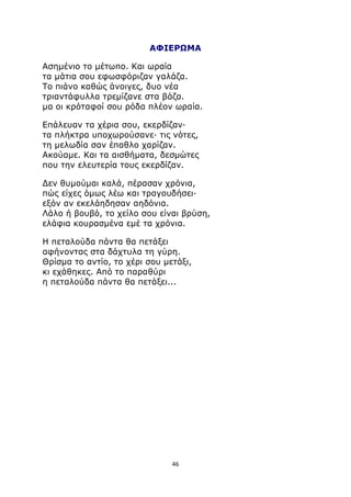 ΑΦΙΕΡΩΜΑ 
Ασημένιο το μέτωπο. Και ωραία 
τα μάτια σου εφωσφόριζαν γαλάζα. 
Το πιάνο καθώς άνοιγες, δυο νέα 
τριαντάφυλλα τρεμίζανε στα βάζα. 
μα οι κρόταφοί σου ρόδα πλέον ωραία. 
Επάλευαν τα χέρια σου, εκερδίζαν· 
τα πλήκτρα υποχωρούσανε· τις νότες, 
τη μελωδία σαν έπαθλο χαρίζαν. 
Ακούαμε. Και τα αισθήματα, δεσμώτες 
που την ελευτερία τους εκερδίζαν. 
Δεν θυμούμαι καλά, πέρασαν χρόνια, 
πώς είχες όμως λέω και τραγουδήσει· 
εξόν αν εκελάηδησαν αηδόνια. 
Λάλο ή βουβό, το χείλο σου είναι βρύση, 
ελάφια κουρασμένα εμέ τα χρόνια. 
Η πεταλούδα πάντα θα πετάξει 
αφήνοντας στα δάχτυλα τη γύρη. 
Θρίσμα το αντίο, το χέρι σου μετάξι, 
κι εχάθηκες. Από το παραθύρι 
η πεταλούδα πάντα θα πετάξει... 
46 
 