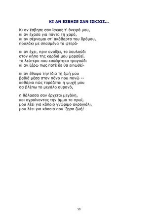 ΚΙ ΑΝ ΕΣΒΗΣΕ ΣΑΝ ΙΣΚΙΟΣ... 
Κι αν έσβησε σαν ίσκιος τ' όνειρό μου, 
κι αν έχασα για πάντα τη χαρά, 
κι αν σέρνομαι στ' ακάθαρτα του δρόμου, 
πουλάκι με σπασμένα τα φτερά· 
κι αν έχει, πριν ανοίξει, το λουλούδι 
στον κήπο της καρδιά μου μαραθεί, 
το λεύτερο που εσκέφτηκα τραγούδι 
κι αν ξέρω πως ποτέ δε θα ειπωθεί· 
κι αν έθαψα την ίδια τη ζωή μου 
βαθιά μέσα στον πόνο που πονώ -- 
καθάρια πώς ταράζεται η ψυχή μου 
σα βλέπω το μεγάλο ουρανό, 
η θάλασσα σαν έρχεται μεγάλη, 
και ογραίνοντας την άμμο το πρωί, 
μου λέει για κάποιο γνώριμο ακρογιάλι, 
μου λέει για κάποια που 'ζησα ζωή! 
50 
 