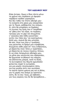 ΤΟΥ ΑΔΕΛΦΟΥ ΜΟΥ 
Είσαι άντρας. Ομως ο ίδιος πάντα μένω· 
τα χρόνια που περάσανε με άφησαν 
παράξενο παιδάκι γερασμένο. 
Και δεν ποθώ πια τίποτε αδελφέ μου· 
τα ονείρατα στα χέρια μου εσκορπίσαν 
και τα 'δωκα, ροδόφυλλα του ανέμου. 
Ω, πότε θα μπορέσεις να ξεχάσεις 
τις έγνοιες της ζωής που σ' εκερδίσαν 
να 'ρθεις απο 'κει πέρα, να περάσεις 
τριγύρω μου το χέρι και σκυμμένος 
ν' ακούσεις όσα πάθη εγονατίσαν 
αυτόν που τόσο σου 'ναι αγαπημένος; 
Καλέ μου, σιγανά θα σου μιλούσα, 
θα σου 'λεγα πως όλοι μ' εμισήσαν, 
πως ρεύοντας το δρόμο μου ετραβούσα, 
διωγμένος κάθε μέρα απ' τους ανθρώπους, 
μη ξέροντας ποιοι τόποι μ' εκρατήσαν, 
μη ξέροντας σε ποιους πηγαίνω τόπους. 
Κι ως είσαι λατρεμένος αδελφός μου, 
τα μάτια σου κοιτώντας που εδακρύσαν, 
θα ξεχνούσα τα βάσανα του κόσμου, 
και βλέποντας μακριά, κατά τη δύση, 
τα συννεφάκια που θαμπά εχρυσίασαν 
φιλώντας ιλαρά το κυπαρίσσι, 
για μια μικρήν ηλιολουσμένη πόλη, 
για ένα μεγάλο σπίτι που εκυλήσαν 
τα πρώτα πρώτα χρόνια μας και οι βόλοι, 
για τις χαρές που ακόμα με κρατούνε 
ικέτη, θε να σου 'λεγα, μα έσβησαν, 
για τους καιρούς που δε θα ξαναρθούνε... 
51 
 