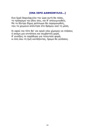[ENA ΞΕΡΟ ΔΑΦΝΟΦΥΛΛΟ...] 
Ενα ξερό δαφνόφυλλο την ώρα αυτή θα πέσει, 
το πρόσχημα του βίου σου, και θ' απογυμνωθείς. 
Με το δέντρο δίχως φύλλωμα θα παρομοιωθείς, 
που το χειμώνα απάντησε στο δρόμου εκεί τη μέση. 
Κι αφού πια τότε θα' ναι αργά νέες χίμαιρες να πλάσεις 
ή ακόμη μια επιπόλαιη και συμβατική χαρά, 
θ' ανοίξεις το παράθυρο για τελευταία φορά, 
κι όλη σου τη ζωή κοιτάζοντας, ήρεμα θα γελάσεις. 
63 
 