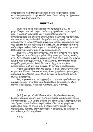 αγοράζει ένα περίστροφο και πάει σ' ένα καφενεδάκι, όπου 
φυτεύει μια σφαίρα στην καρδιά του. Στην τσέπη του βρίσκεται 
το τελευταίο σημείωμά του : 
ΣΗΜΕΙΩΜΑ 
Είναι καιρός να φανερώσω την τραγωδία μου. Το 
μεγαλύτερο μου ελάττωμα στάθηκε η αχαλίνωτη περιέργειά 
μου, η νοσηρή φαντασία και η προσπάθειά μου να 
πληροφορηθώ για όλες τις συγκινήσεις, χωρίς τις περσότερες, 
να μπορώ να τις αισθανθώ. Τη χυδαία όμως πράξη που μου 
αποδίδεται τη μισώ. Εζήτησα μόνο την ιδεατή ατμόσφαιρά της, 
την έσχατη πικρία. Ούτε είμαι ο κατάλληλος άνθρωπος για το 
επάγγελμα εκείνο. Ολόκληρο το παρελθόν μου πείθει γι' αυτό. 
Κάθε πραγματικότης μου ήταν αποκρουστική. 
Είχα τον ίλιγγο του κινδύνου. Και τον κίνδυνο που ήρθε 
τον δέχομαι με πρόθυμη καρδιά. Πληρώνω για όσους, καθώς 
εγώ, δεν έβλεπαν κανένα ιδανικό στη ζωή τους, έμειναν πάντα 
έρμαια των δισταγμών τους, ή εθεώρησαν την ύπαρξη τους 
παιχνίδι χωρίς ουσία. Τους βλέπω να έρχονται ολοένα 
περισσότεροι μαζί με τους αιώνες. Σ' αυτούς απευθύνομαι. 
Αφού εδοκίμασα όλες τις χαρές !!! είμαι έτοιμος για έναν 
ατιμωτικό θάνατο. Λυπούμαι τους δυστυχισμένους γονείς μου, 
λυπούμαι τα αδέλφια μου. Αλλά φεύγω με το μέτωπο ψηλά. 
Ημουν άρρωστος. 
Σας παρακαλώ να τηλεγραφήσετε, για να προδιαθέσει την 
οικογένειά μου, στο θείο μου Δημοσθένη Καρυωτάκη, οδός 
Μονής Προδρόμου, πάροδος Αριστοτέλους, Αθήνας. 
Κ.Γ.Κ. 
[Υ.Γ.] Και για ν' αλλάξουμε τόνο. Συμβουλεύω όσους 
ξέρουν κολύμπι να μην επιχειρήσουνε ποτέ να αυτοκτονήσουν 
δια θαλάσσης. Όλη νύχτα απόψε επί δέκα ώρες, εδερνόμουν με 
τα κύματα. Ηπια άφθονο νερό, αλλά κάθε τόσο, χωρίς να 
καταλάβω πώς, το στόμα μου ανέβαινε στην επιφάνεια. 
Ορισμένως, κάποτε, όταν μου δοθεί η ευκαιρία, θα γράψω τις 
εντυπώσεις ενός πνιγμένου. 
6 
Κ.Γ.Κ. 
 