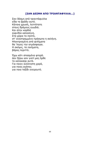 [ΣΑΝ ΔΕΣΜΗ ΑΠΟ ΤΡΙΑΝΤΑΦΥΛΛΑ...] 
Σαν δέσμη από τριαντάφυλλα 
είδα το βράδυ αυτό. 
Κάποια χρυσή, λεπτότατη 
στους δρόμους ευωδιά. 
Και στην καρδιά 
αιφνίδια καλοσύνη. 
Στα χέρια το παλτό, 
στ' ανεστραμμένο πρόσωπο η σελήνη. 
Ηλεκτρισμένη από φιλήματα 
θα 'λεγες την ατμόσφαιρα. 
Η σκέψις, τα ποιήματα, 
βάρος περιττό. 
Έχω κάτι σπασμένα φτερά. 
Δεν ξέρω καν γιατί μας ήρθε 
το καλοκαίρι αυτό. 
Για ποιον ανέλπιστη χαρά, 
για ποιες αγάπες 
για ποιο ταξίδι ονειρευτό. 
69 
 