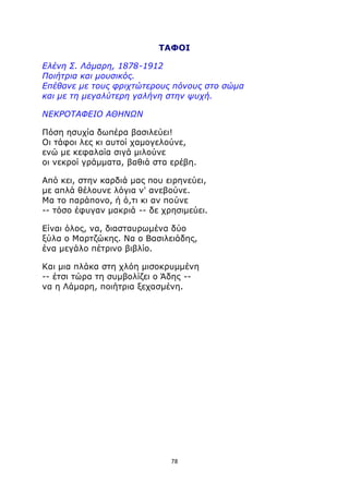 ΤΑΦΟΙ 
Ελένη Σ. Λάμαρη, 1878-1912 
Ποιήτρια και μουσικός. 
Επέθανε με τους φριχτώτερους πόνους στο σώμα 
και με τη μεγαλύτερη γαλήνη στην ψυχή. 
ΝΕΚΡΟΤΑΦΕΙΟ ΑΘΗΝΩΝ 
Πόση ησυχία δωπέρα βασιλεύει! 
Οι τάφοι λες κι αυτοί χαμογελούνε, 
ενώ με κεφαλαία σιγά μιλούνε 
οι νεκροί γράμματα, βαθιά στα ερέβη. 
Από κει, στην καρδιά μας που ειρηνεύει, 
με απλά θέλουνε λόγια ν' ανεβούνε. 
Μα το παράπονο, ή ό,τι κι αν πούνε 
-- τόσο έφυγαν μακριά -- δε χρησιμεύει. 
Είναι όλος, να, διασταυρωμένα δύο 
ξύλα ο Μαρτζώκης. Να ο Βασιλειάδης, 
ένα μεγάλο πέτρινο βιβλίο. 
Και μια πλάκα στη χλόη μισοκρυμμένη 
-- έτσι τώρα τη συμβολίζει ο Άδης -- 
να η Λάμαρη, ποιήτρια ξεχασμένη. 
78 
 